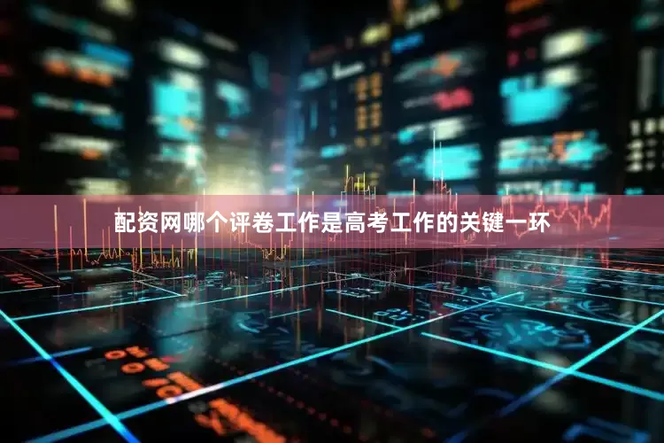 配资网哪个评卷工作是高考工作的关键一环