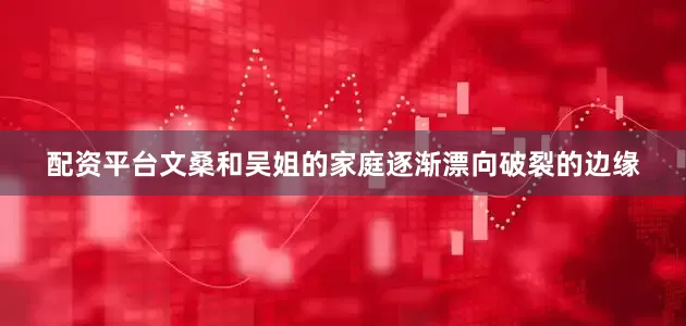 配资平台文桑和吴姐的家庭逐渐漂向破裂的边缘