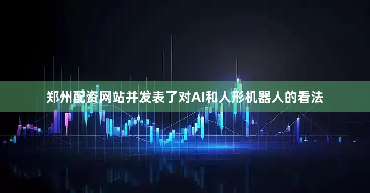 郑州配资网站并发表了对AI和人形机器人的看法