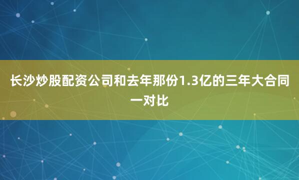 长沙炒股配资公司和去年那份1.3亿的三年大合同一对比