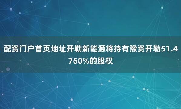 配资门户首页地址开勒新能源将持有豫资开勒51.4760%的股权