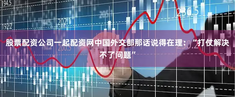 股票配资公司一起配资网中国外交部那话说得在理：“打仗解决不了问题”