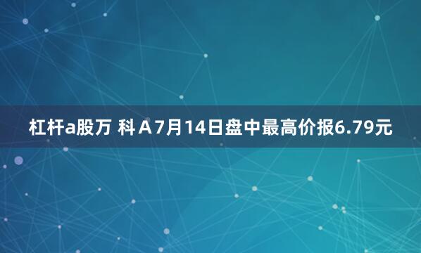 杠杆a股万 科Ａ7月14日盘中最高价报6.79元