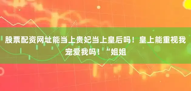 股票配资网址能当上贵妃当上皇后吗！皇上能重视我宠爱我吗！“姐姐