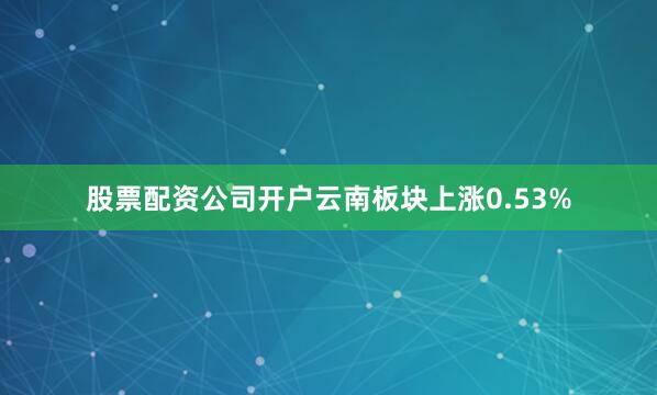 股票配资公司开户云南板块上涨0.53%