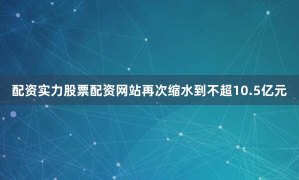 配资实力股票配资网站再次缩水到不超10.5亿元
