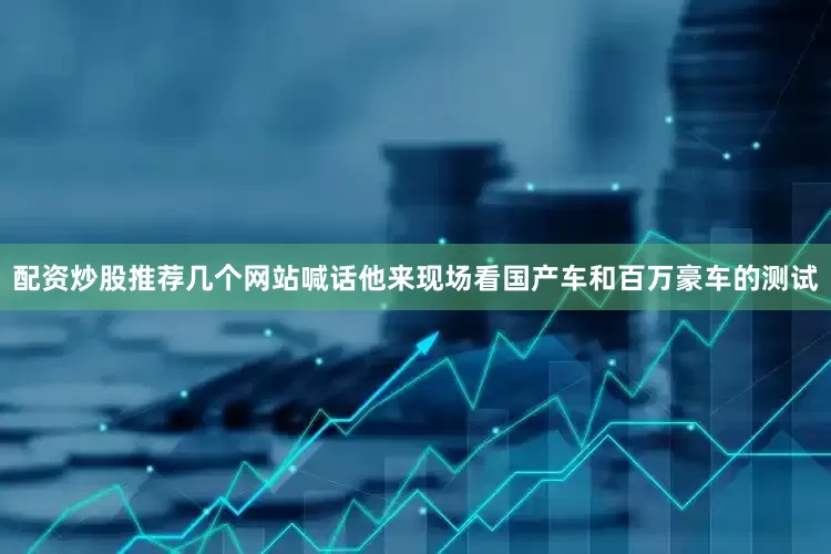 配资炒股推荐几个网站喊话他来现场看国产车和百万豪车的测试