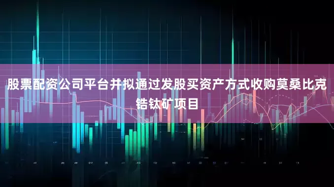 股票配资公司平台并拟通过发股买资产方式收购莫桑比克锆钛矿项目