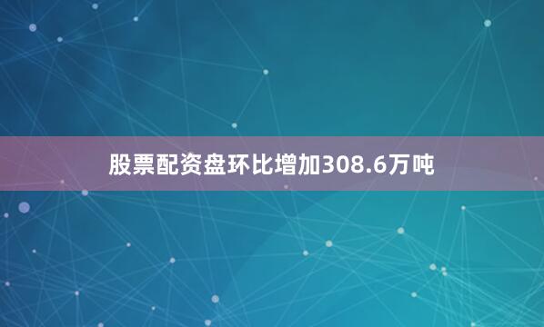 股票配资盘环比增加308.6万吨