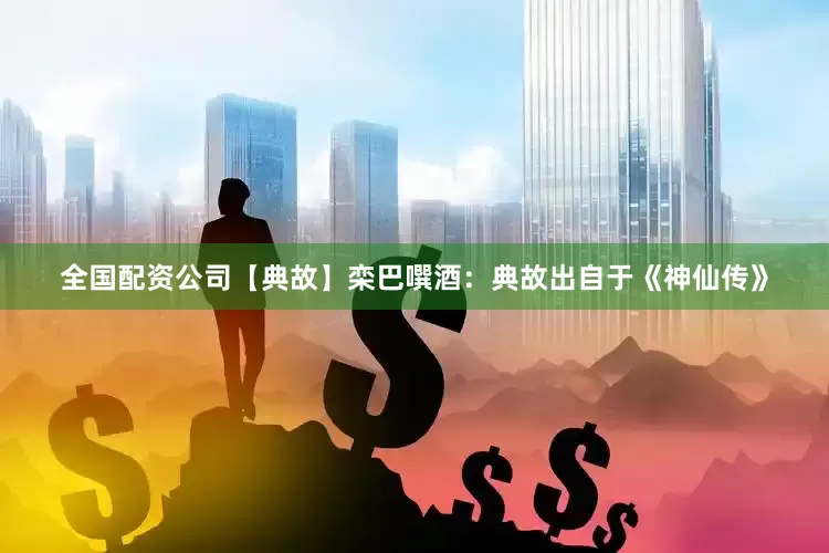 全国配资公司【典故】栾巴噀酒：典故出自于《神仙传》