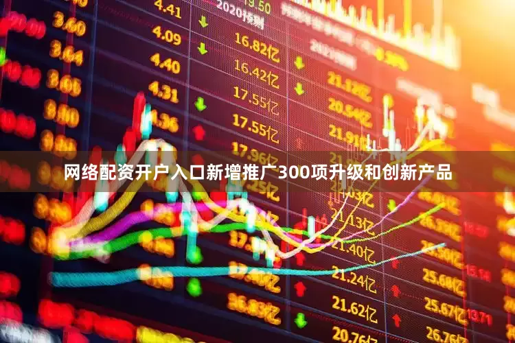 网络配资开户入口新增推广300项升级和创新产品
